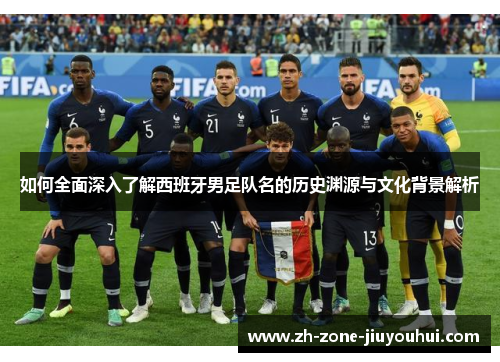 如何全面深入了解西班牙男足队名的历史渊源与文化背景解析