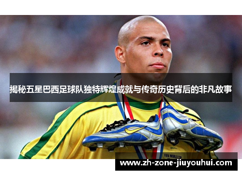 揭秘五星巴西足球队独特辉煌成就与传奇历史背后的非凡故事