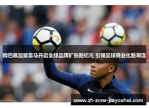 姆巴佩加盟皇马开启全球品牌扩张新纪元 引领足球商业化新潮流