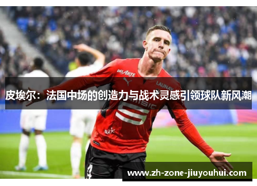 皮埃尔：法国中场的创造力与战术灵感引领球队新风潮