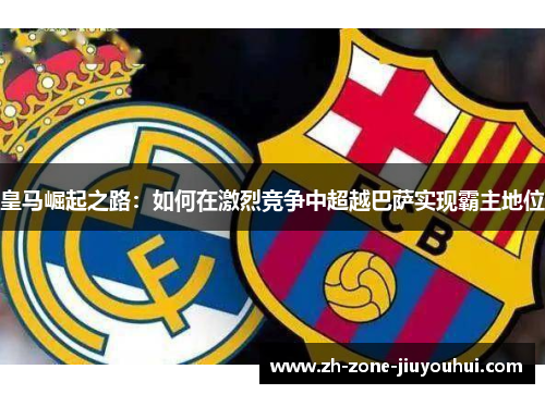 皇马崛起之路：如何在激烈竞争中超越巴萨实现霸主地位