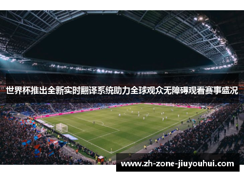 世界杯推出全新实时翻译系统助力全球观众无障碍观看赛事盛况